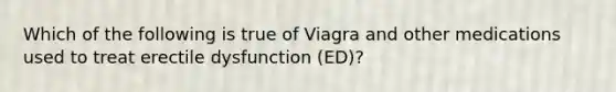 Which of the following is true of Viagra and other medications used to treat erectile dysfunction (ED)?