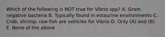 Which of the following is NOT true for Vibrio spp? A. Gram negative bacteria B. Typically found in estaurine environments C. Crab, shrimp, raw fish are vehicles for Vibrio D. Only (A) and (B) E. None of the above