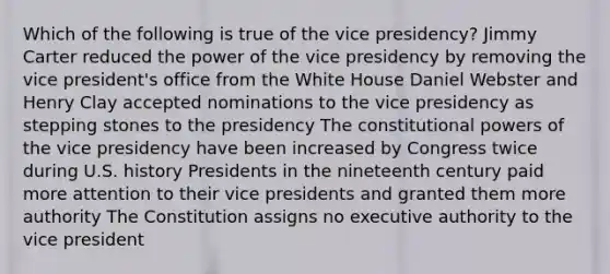 Which of the following is true of the vice presidency? Jimmy Carter reduced the power of the vice presidency by removing the vice president's office from the White House Daniel Webster and Henry Clay accepted nominations to the vice presidency as stepping stones to the presidency The constitutional <a href='https://www.questionai.com/knowledge/kKSx9oT84t-powers-of' class='anchor-knowledge'>powers of</a> the vice presidency have been increased by Congress twice during U.S. history Presidents in the nineteenth century paid more attention to their vice presidents and granted them more authority The Constitution assigns no executive authority to the vice president