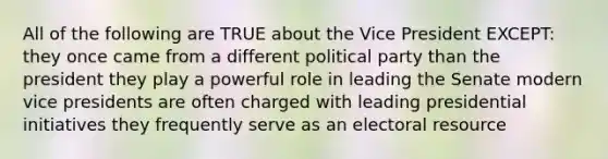 All of the following are TRUE about the Vice President EXCEPT: they once came from a different political party than the president they play a powerful role in leading the Senate modern vice presidents are often charged with leading presidential initiatives they frequently serve as an electoral resource