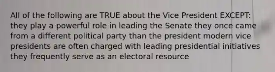 All of the following are TRUE about the Vice President EXCEPT: they play a powerful role in leading the Senate they once came from a different political party than the president modern vice presidents are often charged with leading presidential initiatives they frequently serve as an electoral resource