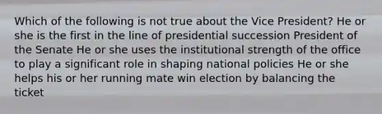 Which of the following is not true about the Vice President? He or she is the first in the line of presidential succession President of the Senate He or she uses the institutional strength of the office to play a significant role in shaping national policies He or she helps his or her running mate win election by balancing the ticket