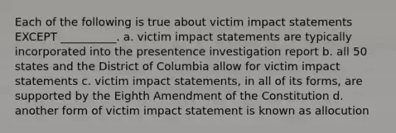 Each of the following is true about victim impact statements EXCEPT __________. a. victim impact statements are typically incorporated into the presentence investigation report b. all 50 states and the District of Columbia allow for victim impact statements c. victim impact statements, in all of its forms, are supported by the Eighth Amendment of the Constitution d. another form of victim impact statement is known as allocution