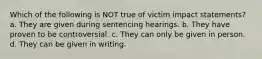 Which of the following is NOT true of victim impact statements? a. They are given during sentencing hearings. b. They have proven to be controversial. c. They can only be given in person. d. They can be given in writing.