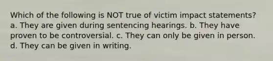 Which of the following is NOT true of victim impact statements? a. They are given during sentencing hearings. b. They have proven to be controversial. c. They can only be given in person. d. They can be given in writing.