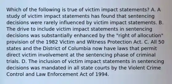 Which of the following is true of victim impact statements? A. A study of victim impact statements has found that sentencing decisions were rarely influenced by victim impact statements. B. The drive to include victim impact statements in sentencing decisions was substantially enhanced by the "right of allocution" provision of the 1982 Victim and Witness Protection Act. C. All 50 states and the District of Columbia now have laws that permit direct victim involvement at the sentencing phase of criminal trials. D. The inclusion of victim impact statements in sentencing decisions was mandated in all <a href='https://www.questionai.com/knowledge/k0UTVXnPxH-state-courts' class='anchor-knowledge'>state courts</a> by the Violent Crime Control and Law Enforcement Act of 1994.