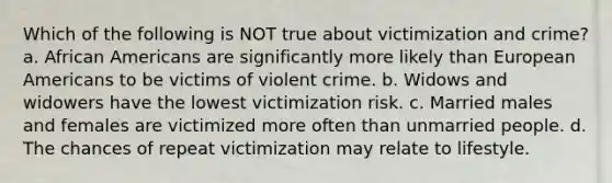 Which of the following is NOT true about victimization and crime? a. African Americans are significantly more likely than European Americans to be victims of violent crime. b. Widows and widowers have the lowest victimization risk. c. Married males and females are victimized more often than unmarried people. d. The chances of repeat victimization may relate to lifestyle.