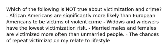 Which of the following is NOT true about victimization and crime? - African Americans are significantly more likely than European Americans to be victims of violent crime - Widows and widowers have the lowest victimization risk. - Married males and females are victimized more often than unmarried people. - The chances of repeat victimization my relate to lifestyle