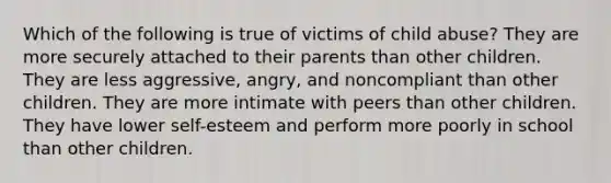 Which of the following is true of victims of child abuse? They are more securely attached to their parents than other children. They are less aggressive, angry, and noncompliant than other children. They are more intimate with peers than other children. They have lower self-esteem and perform more poorly in school than other children.