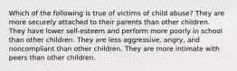 Which of the following is true of victims of child abuse? They are more securely attached to their parents than other children. They have lower self-esteem and perform more poorly in school than other children. They are less aggressive, angry, and noncompliant than other children. They are more intimate with peers than other children.