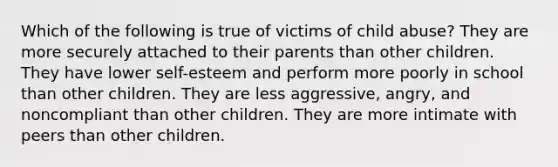 Which of the following is true of victims of child abuse? They are more securely attached to their parents than other children. They have lower self-esteem and perform more poorly in school than other children. They are less aggressive, angry, and noncompliant than other children. They are more intimate with peers than other children.