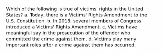 Which of the following is true of victims' rights in the United States? a. Today, there is a Victims' Rights Amendment to the U.S. Constitution. b. In 2013, several members of Congress introduced a Victims' Rights Amendment. c. Victims have meaningful say in the prosecution of the offender who committed the crime against them. d. Victims play many important roles after a crime against them has occurred.