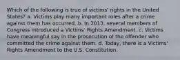 Which of the following is true of victims' rights in the United States? a. Victims play many important roles after a crime against them has occurred. b. In 2013, several members of Congress introduced a Victims' Rights Amendment. c. Victims have meaningful say in the prosecution of the offender who committed the crime against them. d. Today, there is a Victims' Rights Amendment to the U.S. Constitution.