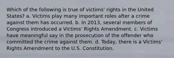 Which of the following is true of victims' rights in the United States? a. Victims play many important roles after a crime against them has occurred. b. In 2013, several members of Congress introduced a Victims' Rights Amendment. c. Victims have meaningful say in the prosecution of the offender who committed the crime against them. d. Today, there is a Victims' Rights Amendment to the U.S. Constitution.