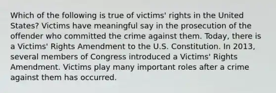 Which of the following is true of victims' rights in the United States? Victims have meaningful say in the prosecution of the offender who committed the crime against them. Today, there is a Victims' Rights Amendment to the U.S. Constitution. In 2013, several members of Congress introduced a Victims' Rights Amendment. Victims play many important roles after a crime against them has occurred.