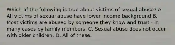 Which of the following is true about victims of sexual abuse? A. All victims of sexual abuse have lower income background B. Most victims are abused by someone they know and trust - in many cases by family members. C. Sexual abuse does not occur with older children. D. All of these.