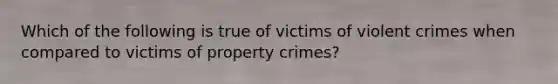 Which of the following is true of victims of violent crimes when compared to victims of property crimes?