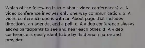 Which of the following is true about video conferences? a. A video conference involves only one-way communication. b. A video conference opens with an About page that includes directions, an agenda, and a poll. c. A video conference always allows participants to see and hear each other. d. A video conference is easily identifiable by its domain name and provider.