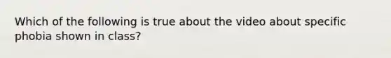 Which of the following is true about the video about specific phobia shown in class?