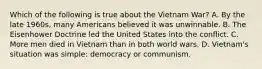 Which of the following is true about the Vietnam War? A. By the late 1960s, many Americans believed it was unwinnable. B. The Eisenhower Doctrine led the United States into the conflict. C. More men died in Vietnam than in both world wars. D. Vietnam's situation was simple: democracy or communism.