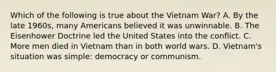 Which of the following is true about the Vietnam War? A. By the late 1960s, many Americans believed it was unwinnable. B. The Eisenhower Doctrine led the United States into the conflict. C. More men died in Vietnam than in both world wars. D. Vietnam's situation was simple: democracy or communism.