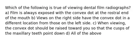 Which of the following is true of viewing dental film radiographs? a) Film is always exposed with the convex dot at the rostral end of the mouth b) Views on the right side have the convex dot in a different location from those on the left side. c) When viewing, the convex dot should be raised toward you so that the cusps of the maxillary teeth point down d) All of the above