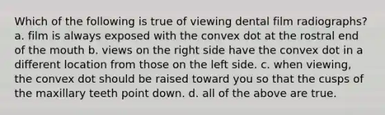 Which of the following is true of viewing dental film radiographs? a. film is always exposed with the convex dot at the rostral end of the mouth b. views on the right side have the convex dot in a different location from those on the left side. c. when viewing, the convex dot should be raised toward you so that the cusps of the maxillary teeth point down. d. all of the above are true.