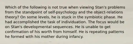 Which of the following is not true when viewing Stan's problems from the standpoint of self-psychology and the object-relations theory? On some levels, he is stuck in the symbiotic phase. He had accomplished the task of individuation. The focus would be on Stan's developmental sequences. He is unable to get confirmation of his worth from himself. He is repeating patterns he formed with his mother during infancy.