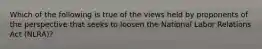 Which of the following is true of the views held by proponents of the perspective that seeks to loosen the National Labor Relations Act (NLRA)?
