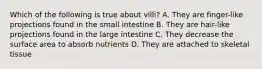 Which of the following is true about villi? A. They are finger-like projections found in the small intestine B. They are hair-like projections found in the large intestine C. They decrease the surface area to absorb nutrients D. They are attached to skeletal tissue