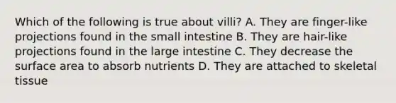 Which of the following is true about villi? A. They are finger-like projections found in the small intestine B. They are hair-like projections found in the large intestine C. They decrease the surface area to absorb nutrients D. They are attached to skeletal tissue