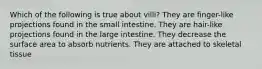 Which of the following is true about villi? They are finger-like projections found in the small intestine. They are hair-like projections found in the large intestine. They decrease the surface area to absorb nutrients. They are attached to skeletal tissue