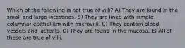 Which of the following is not true of villi? A) They are found in the small and large intestines. B) They are lined with simple columnar epithelium with microvilli. C) They contain blood vessels and lacteals. D) They are found in the mucosa. E) All of these are true of villi.