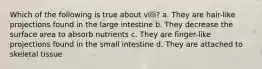 Which of the following is true about villi? a. They are hair-like projections found in the large intestine b. They decrease the surface area to absorb nutrients c. They are finger-like projections found in the small intestine d. They are attached to skeletal tissue