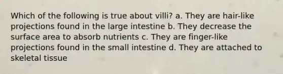 Which of the following is true about villi? a. They are hair-like projections found in the large intestine b. They decrease the surface area to absorb nutrients c. They are finger-like projections found in the small intestine d. They are attached to skeletal tissue