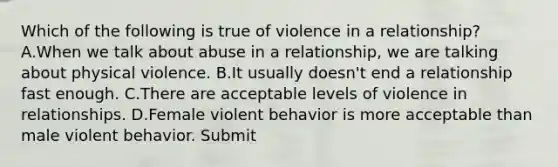 Which of the following is true of violence in a relationship? A.When we talk about abuse in a relationship, we are talking about physical violence. B.It usually doesn't end a relationship fast enough. C.There are acceptable levels of violence in relationships. D.Female violent behavior is more acceptable than male violent behavior. Submit