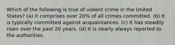 Which of the following is true of violent crime in the United States? (a) It comprises over 20% of all crimes committed. (b) It is typically committed against acquaintances. (c) It has steadily risen over the past 20 years. (d) It is nearly always reported to the authorities.