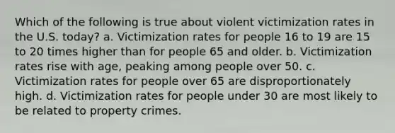 Which of the following is true about violent victimization rates in the U.S. today? a. Victimization rates for people 16 to 19 are 15 to 20 times higher than for people 65 and older. b. Victimization rates rise with age, peaking among people over 50. c. Victimization rates for people over 65 are disproportionately high. d. Victimization rates for people under 30 are most likely to be related to property crimes.