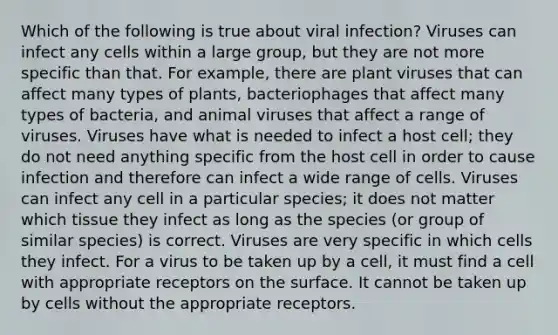 Which of the following is true about viral infection? Viruses can infect any cells within a large group, but they are not more specific than that. For example, there are plant viruses that can affect many types of plants, bacteriophages that affect many types of bacteria, and animal viruses that affect a range of viruses. Viruses have what is needed to infect a host cell; they do not need anything specific from the host cell in order to cause infection and therefore can infect a wide range of cells. Viruses can infect any cell in a particular species; it does not matter which tissue they infect as long as the species (or group of similar species) is correct. Viruses are very specific in which cells they infect. For a virus to be taken up by a cell, it must find a cell with appropriate receptors on the surface. It cannot be taken up by cells without the appropriate receptors.