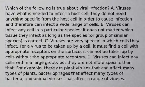 Which of the following is true about viral infection? A. Viruses have what is needed to infect a host cell; they do not need anything specific from the host cell in order to cause infection and therefore can infect a wide range of cells. B. Viruses can infect any cell in a particular species; it does not matter which tissue they infect as long as the species (or group of similar species) is correct. C. Viruses are very specific in which cells they infect. For a virus to be taken up by a cell, it must find a cell with appropriate receptors on the surface; it cannot be taken up by cells without the appropriate receptors. D. Viruses can infect any cells within a large group, but they are not more specific than that. For example, there are plant viruses that can affect many types of plants, bacteriophages that affect many types of bacteria, and animal viruses that affect a range of viruses.