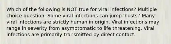 Which of the following is NOT true for viral infections? Multiple choice question. Some viral infections can jump 'hosts.' Many viral infections are strictly human in origin. Viral infections may range in severity from asymptomatic to life threatening. Viral infections are primarily transmitted by direct contact.