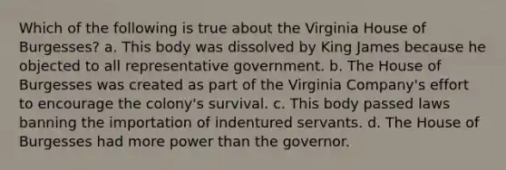 Which of the following is true about the Virginia House of Burgesses? a. This body was dissolved by King James because he objected to all representative government. b. The House of Burgesses was created as part of the Virginia Company's effort to encourage the colony's survival. c. This body passed laws banning the importation of indentured servants. d. The House of Burgesses had more power than the governor.