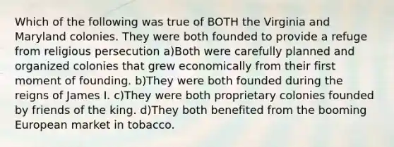 Which of the following was true of BOTH the Virginia and Maryland colonies. They were both founded to provide a refuge from religious persecution a)Both were carefully planned and organized colonies that grew economically from their first moment of founding. b)They were both founded during the reigns of James I. c)They were both proprietary colonies founded by friends of the king. d)They both benefited from the booming European market in tobacco.