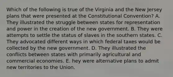 Which of the following is true of the Virginia and the New Jersey plans that were presented at the Constitutional Convention? A. They illustrated the struggle between states for representation and power in the creation of the new government. B. They were attempts to settle the status of slaves in the southern states. C. They advocated different ways in which federal taxes would be collected by the new government. D. They illustrated the conflicts between states with primarily agricultural and commercial economies. E. hey were alternative plans to admit new territories to the Union.