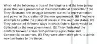 Which of the following is true of the Virginia and the New Jersey plans that were presented at the Constitutional Convention? (A) They illustrated the struggle between states for representation and power in the creation 0f the new government. (B) They were attempts to settle the status 0f slaves in the southern states. (C) They advocated different Ways in which federal taxes would be Collected by the new government. (D) They illustrated the conflicts between states with primarily agricultural and Commercial economies. (E) They were alternative plans to admit new territories to the Union.