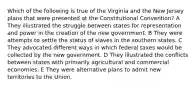 Which of the following is true of the Virginia and the New Jersey plans that were presented at the Constitutional Convention? A They illustrated the struggle between states for representation and power in the creation of the new government. B They were attempts to settle the status of slaves in the southern states. C They advocated different ways in which federal taxes would be collected by the new government. D They illustrated the conflicts between states with primarily agricultural and commercial economies. E They were alternative plans to admit new territories to the Union.