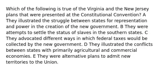 Which of the following is true of the Virginia and the New Jersey plans that were presented at the Constitutional Convention? A They illustrated the struggle between states for representation and power in the creation of the new government. B They were attempts to settle the status of slaves in the southern states. C They advocated different ways in which federal taxes would be collected by the new government. D They illustrated the conflicts between states with primarily agricultural and commercial economies. E They were alternative plans to admit new territories to the Union.