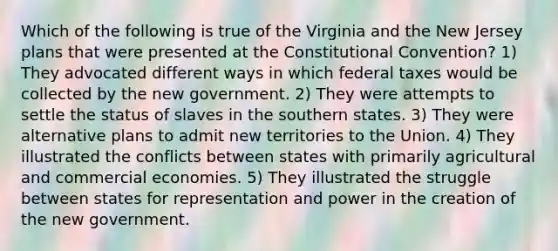 Which of the following is true of the Virginia and the New Jersey plans that were presented at the Constitutional Convention? 1) They advocated different ways in which federal taxes would be collected by the new government. 2) They were attempts to settle the status of slaves in the southern states. 3) They were alternative plans to admit new territories to the Union. 4) They illustrated the conflicts between states with primarily agricultural and commercial economies. 5) They illustrated the struggle between states for representation and power in the creation of the new government.