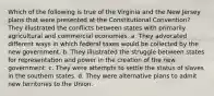 Which of the following is true of the Virginia and the New Jersey plans that were presented at the Constitutional Convention? They illustrated the conflicts between states with primarily agricultural and commercial economies. a. They advocated different ways in which federal taxes would be collected by the new government. b. They illustrated the struggle between states for representation and power in the creation of the new government. c. They were attempts to settle the status of slaves in the southern states. d. They were alternative plans to admit new territories to the Union.