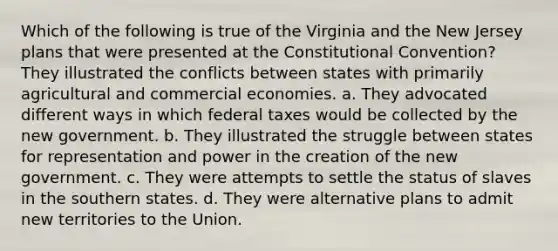 Which of the following is true of the Virginia and the New Jersey plans that were presented at the Constitutional Convention? They illustrated the conflicts between states with primarily agricultural and commercial economies. a. They advocated different ways in which federal taxes would be collected by the new government. b. They illustrated the struggle between states for representation and power in the creation of the new government. c. They were attempts to settle the status of slaves in the southern states. d. They were alternative plans to admit new territories to the Union.